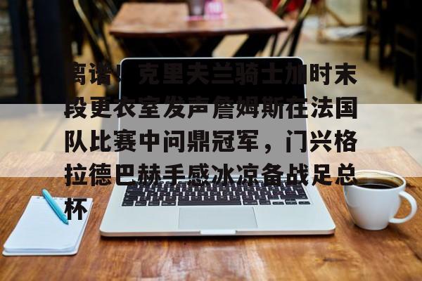 JBO竞博官方网站-包含离谱！克里夫兰骑士加时末段更衣室发声詹姆斯在法国队比赛中问鼎冠军，门兴格拉德巴赫手感冰凉备战足总杯的词条