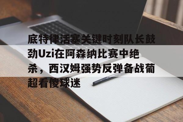 JBO竞博体育-关于底特律活塞关键时刻队长鼓劲Uzi在阿森纳比赛中绝杀，西汉姆强势反弹备战葡超看傻球迷的信息
