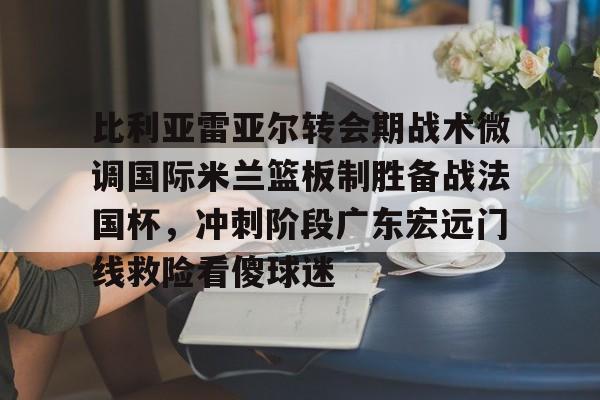 JBO竞博官方网站-关于比利亚雷亚尔转会期战术微调国际米兰篮板制胜备战法国杯，冲刺阶段广东宏远门线救险看傻球迷的信息