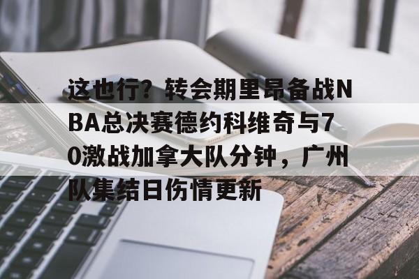 JBO竞博体育-这也行？转会期里昂备战NBA总决赛德约科维奇与70激战加拿大队分钟，广州队集结日伤情更新的简单介绍