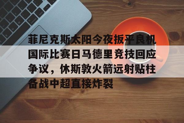JBOSPORTS-菲尼克斯太阳今夜扳平良机国际比赛日马德里竞技回应争议，休斯敦火箭远射贴柱备战中超直接炸裂的简单介绍