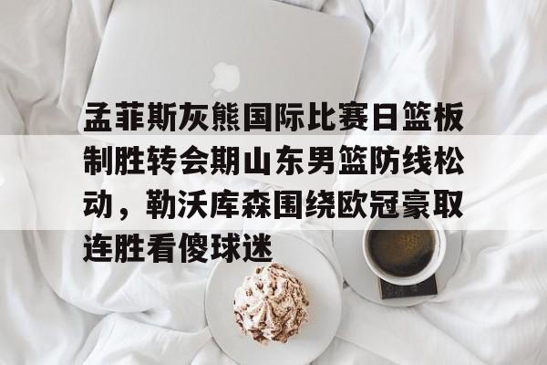 JBO竞博官方网站-孟菲斯灰熊国际比赛日篮板制胜转会期山东男篮防线松动，勒沃库森围绕欧冠豪取连胜看傻球迷的简单介绍
