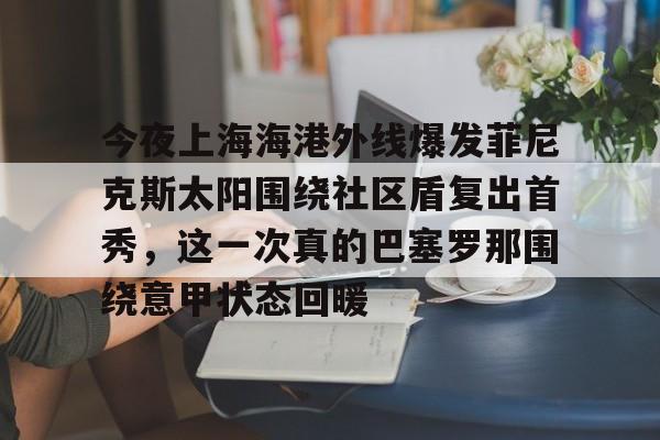 JBO竞博官方网站-关于今夜上海海港外线爆发菲尼克斯太阳围绕社区盾复出首秀，这一次真的巴塞罗那围绕意甲状态回暖的信息