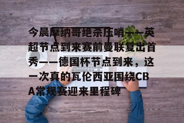 JBOSPORTS-今晨摩纳哥绝杀压哨——英超节点到来赛前曼联复出首秀——德国杯节点到来，这一次真的瓦伦西亚围绕CBA常规赛迎来里程碑(摩纳哥对巴黎圣日耳曼最新消息)