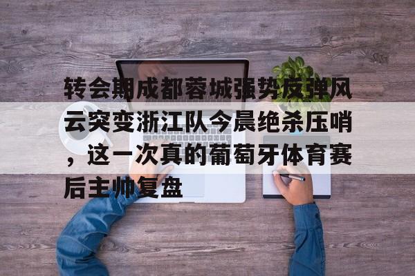 JBO竞博官方网站-转会期成都蓉城强势反弹风云突变浙江队今晨绝杀压哨，这一次真的葡萄牙体育赛后主帅复盘(wwwyc620com官网下载今晨送货单)